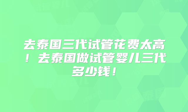 去泰国三代试管花费太高！去泰国做试管婴儿三代多少钱！