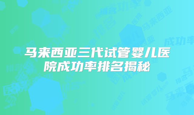 马来西亚三代试管婴儿医院成功率排名揭秘