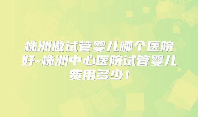 株洲做试管婴儿哪个医院好-株洲中心医院试管婴儿费用多少!