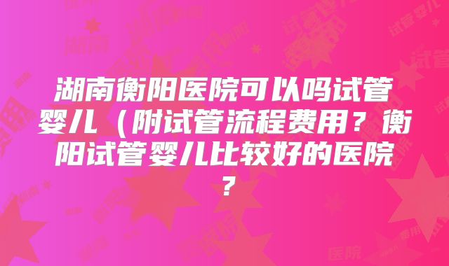 湖南衡阳医院可以吗试管婴儿（附试管流程费用？衡阳试管婴儿比较好的医院？
