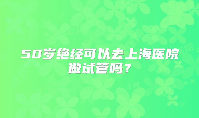 50岁绝经可以去上海医院做试管吗？
