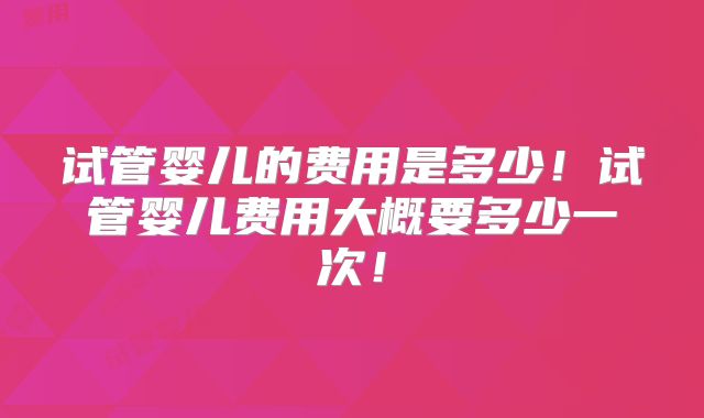 试管婴儿的费用是多少!试管婴儿费用大概要多少一次!