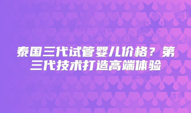 泰国三代试管婴儿价格?第三代技术打造高端体验