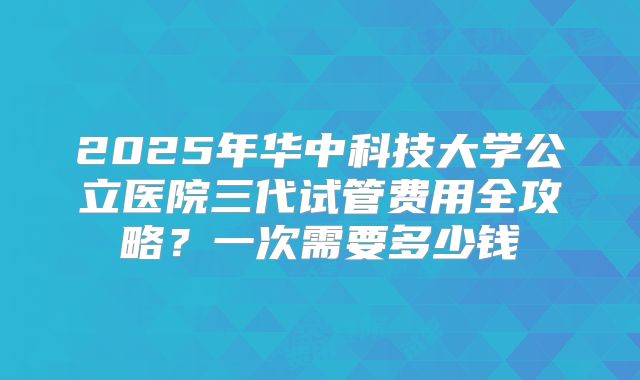 2025年华中科技大学公立医院三代试管费用全攻略?一次需要多少钱
