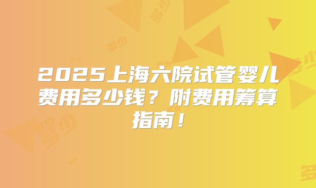 2025上海六院试管婴儿费用多少钱？附费用筹算指南！