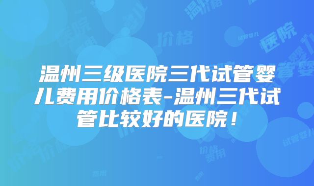 温州三级医院三代试管婴儿费用价格表-温州三代试管比较好的医院！