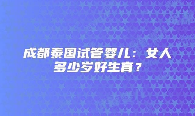 成都泰国试管婴儿：女人多少岁好生育？