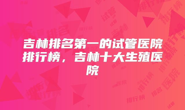 吉林排名第一的试管医院排行榜，吉林十大生殖医院