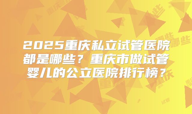 2025重庆私立试管医院都是哪些？重庆市做试管婴儿的公立医院排行榜？
