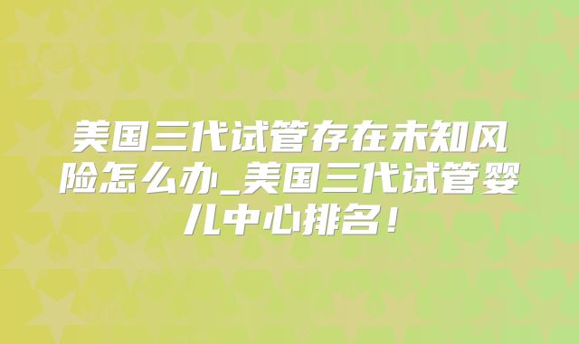 美国三代试管存在未知风险怎么办_美国三代试管婴儿中心排名！