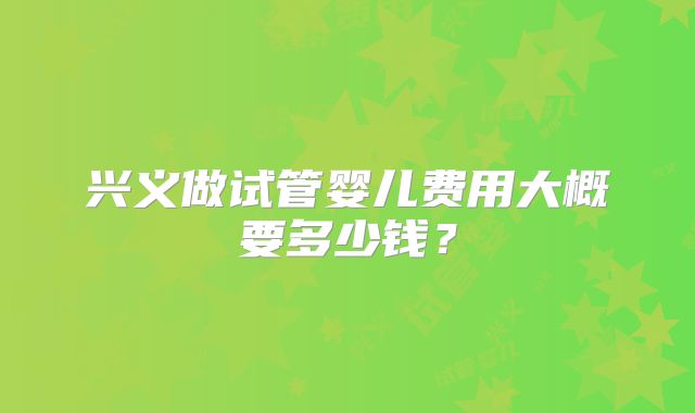 兴义做试管婴儿费用大概要多少钱？