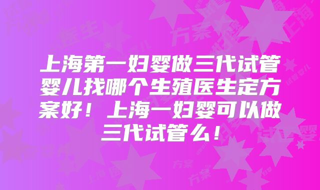 上海第一妇婴做三代试管婴儿找哪个生殖医生定方案好！上海一妇婴可以做三代试管么！