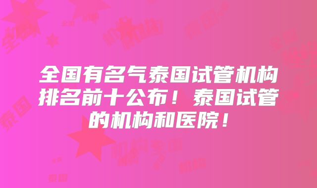 全国有名气泰国试管机构排名前十公布!泰国试管的机构和医院!
