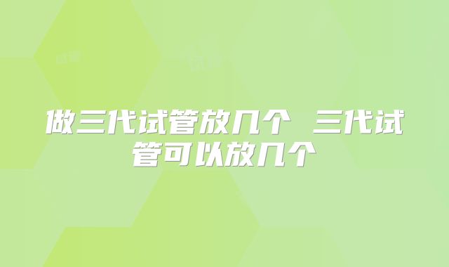 做三代试管放几个 三代试管可以放几个