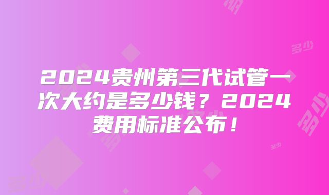 2024贵州第三代试管一次大约是多少钱？2024费用标准公布！