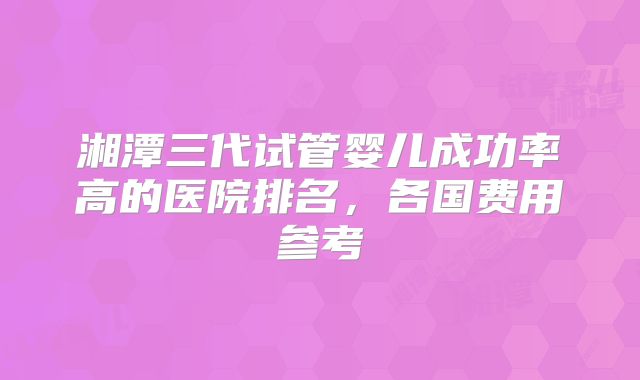 湘潭三代试管婴儿成功率高的医院排名，各国费用参考