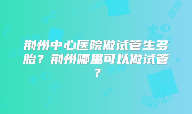 荆州中心医院做试管生多胎?荆州哪里可以做试管?