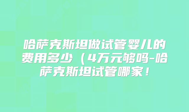 哈萨克斯坦做试管婴儿的费用多少(4万元够吗-哈萨克斯坦试管哪家!