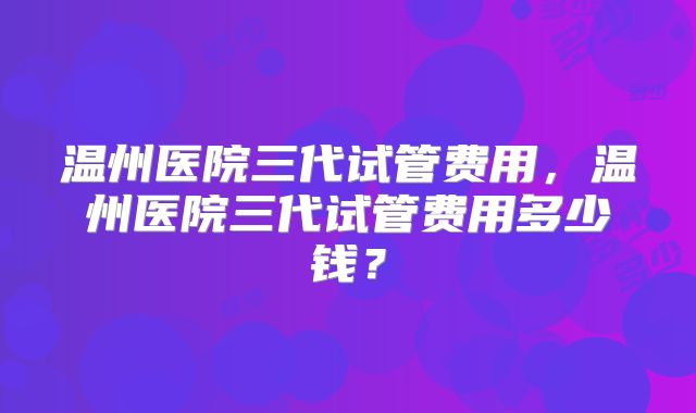 温州医院三代试管费用，温州医院三代试管费用多少钱？