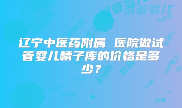 辽宁中医药附属 医院做试管婴儿精子库的价格是多少？