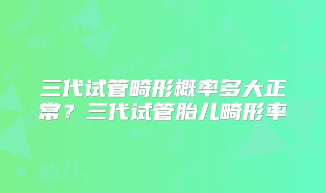 三代试管畸形概率多大正常？三代试管胎儿畸形率