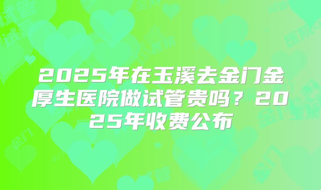 2025年在玉溪去金门金厚生医院做试管贵吗？2025年收费公布