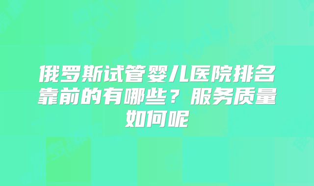 俄罗斯试管婴儿医院排名靠前的有哪些？服务质量如何呢