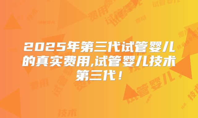 2025年第三代试管婴儿的真实费用,试管婴儿技术第三代！