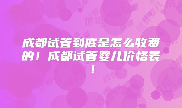 成都试管到底是怎么收费的！成都试管婴儿价格表！