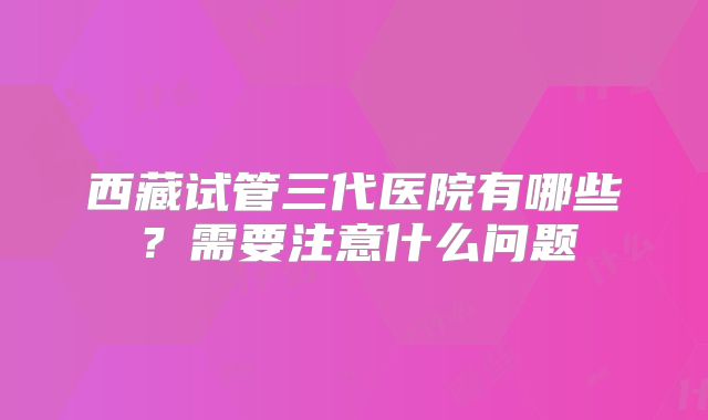 西藏试管三代医院有哪些？需要注意什么问题