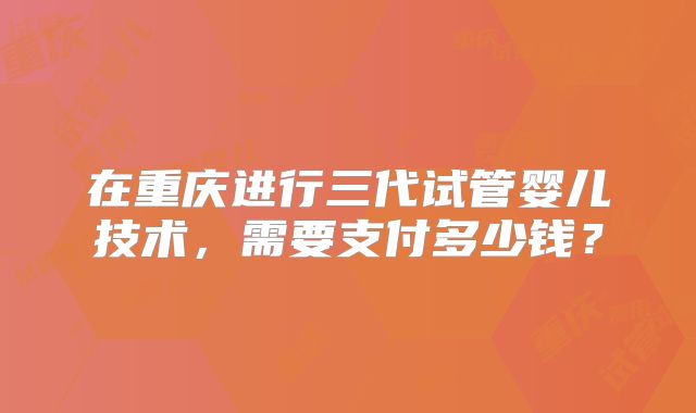 在重庆进行三代试管婴儿技术，需要支付多少钱？