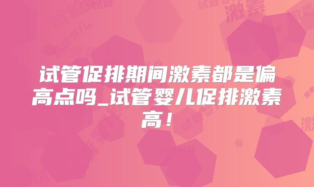 试管促排期间激素都是偏高点吗_试管婴儿促排激素高！