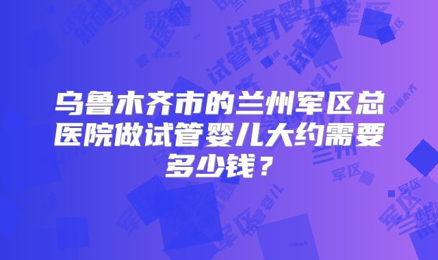 乌鲁木齐市的兰州军区总医院做试管婴儿大约需要多少钱？