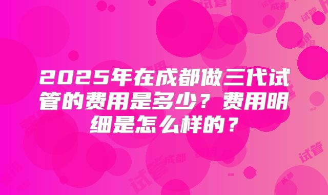 2025年在成都做三代试管的费用是多少?费用明细是怎么样的?