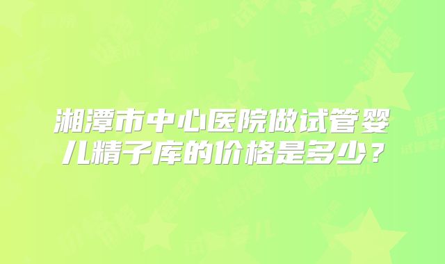 湘潭市中心医院做试管婴儿精子库的价格是多少？