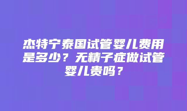 杰特宁泰国试管婴儿费用是多少？无精子症做试管婴儿贵吗？
