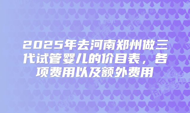 2025年去河南郑州做三代试管婴儿的价目表，各项费用以及额外费用