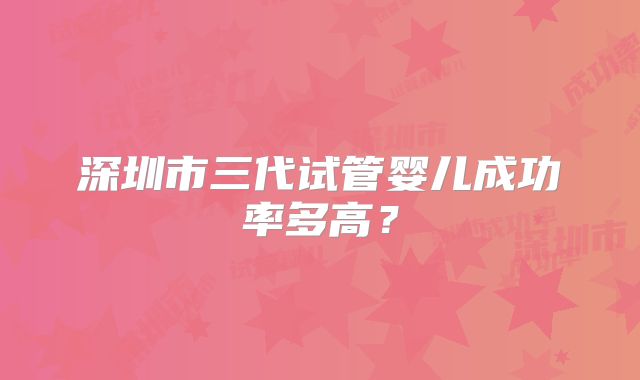 深圳市三代试管婴儿成功率多高？