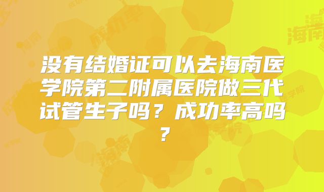 没有结婚证可以去海南医学院第二附属医院做三代试管生子吗?成功率高吗?