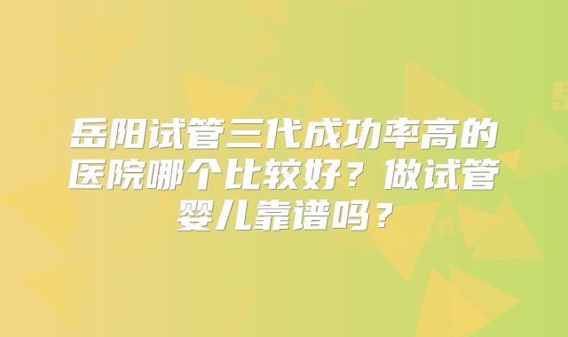 岳阳试管三代成功率高的医院哪个比较好？做试管婴儿靠谱吗？