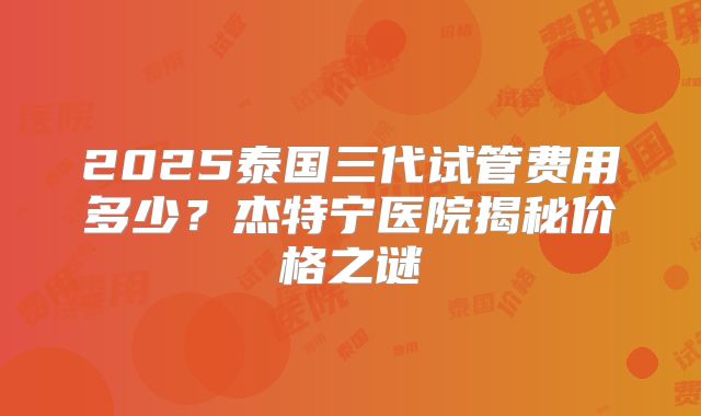 2025泰国三代试管费用多少？杰特宁医院揭秘价格之谜
