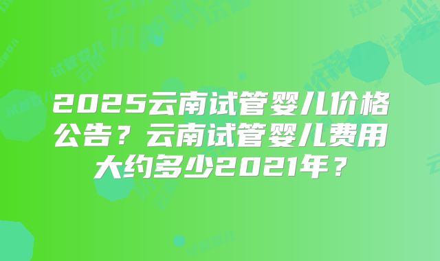 2025云南试管婴儿价格公告？云南试管婴儿费用大约多少2021年？
