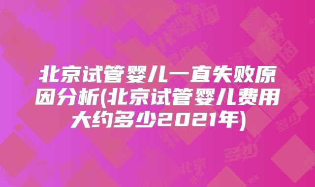 北京试管婴儿一直失败原因分析(北京试管婴儿费用大约多少2021年)