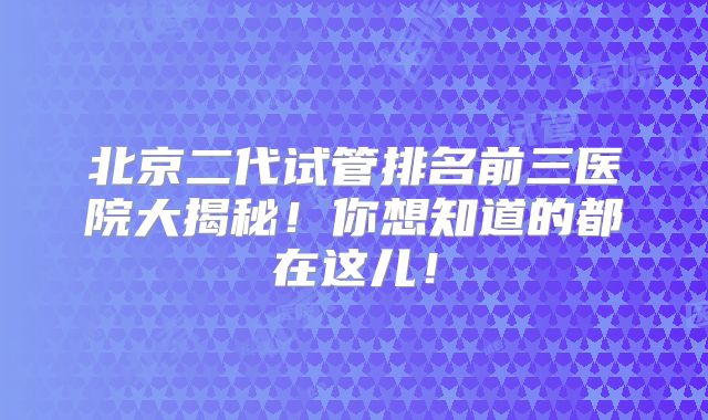 北京二代试管排名前三医院大揭秘!你想知道的都在这儿!
