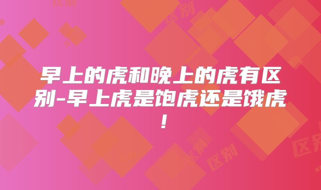 早上的虎和晚上的虎有区别-早上虎是饱虎还是饿虎！
