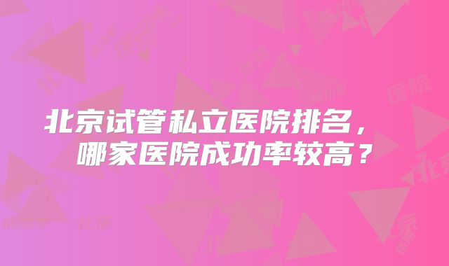 北京试管私立医院排名， 哪家医院成功率较高？