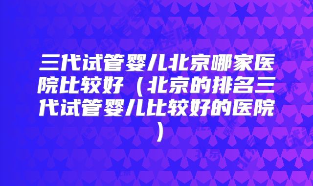 三代试管婴儿北京哪家医院比较好(北京的排名三代试管婴儿比较好的医院)