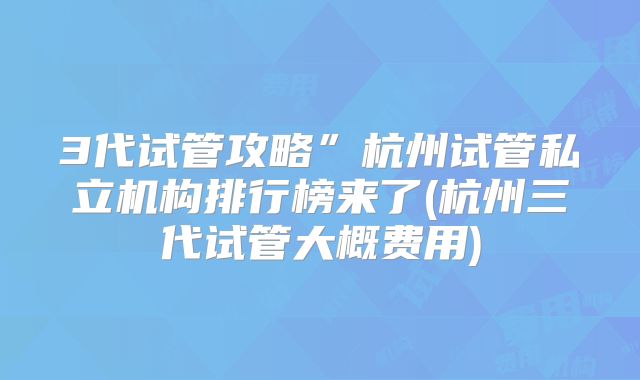 3代试管攻略”杭州试管私立机构排行榜来了(杭州三代试管大概费用)