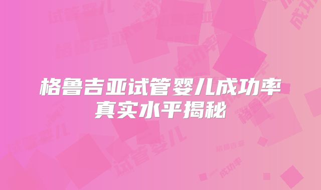 格鲁吉亚试管婴儿成功率真实水平揭秘