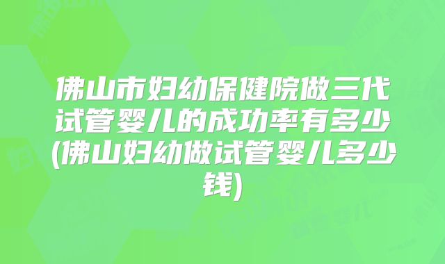 佛山市妇幼保健院做三代试管婴儿的成功率有多少(佛山妇幼做试管婴儿多少钱)